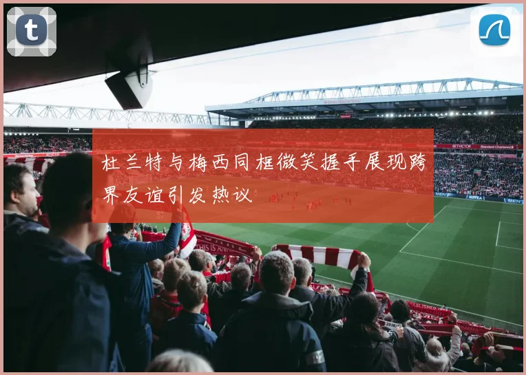 杜兰特与梅西同框微笑握手展现跨界友谊引发热议