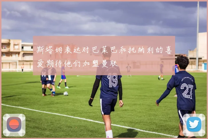 斯塔姆表达对巴莱巴和托纳利的喜爱期待他们加盟曼联