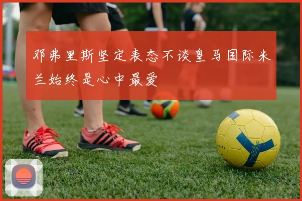 邓弗里斯坚定表态不谈皇马国际米兰始终是心中最爱