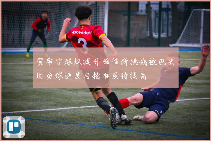 贺希宁球权提升面临新挑战被包夹时分球速度与精准度待提高