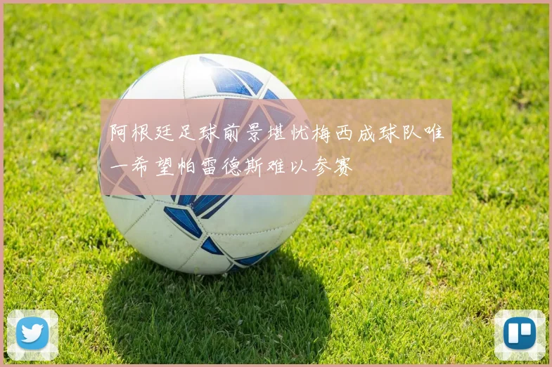 阿根廷足球前景堪忧梅西成球队唯一希望帕雷德斯难以参赛