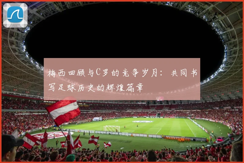梅西回顾与C罗的竞争岁月：共同书写足球历史的辉煌篇章