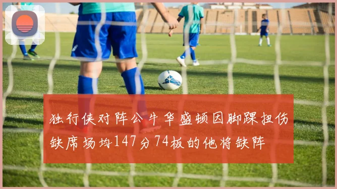 独行侠对阵公牛华盛顿因脚踝扭伤缺席场均147分74板的他将缺阵