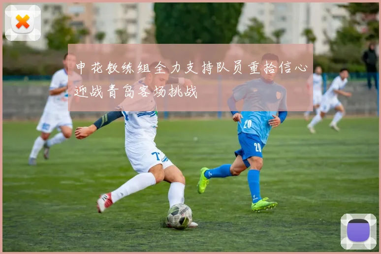 申花教练组全力支持队员重拾信心迎战青岛客场挑战