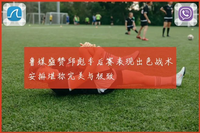 鲁媒盛赞邱彪季后赛表现出色战术安排堪称完美与极致