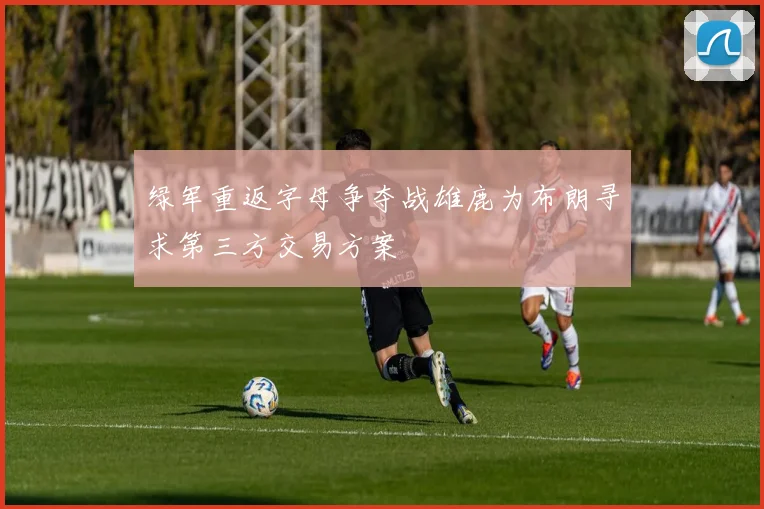 绿军重返字母争夺战雄鹿为布朗寻求第三方交易方案