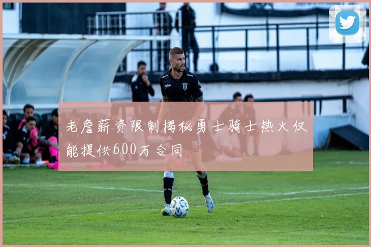 老詹薪资限制揭秘勇士骑士热火仅能提供600万合同