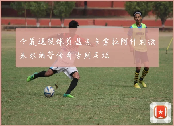 今夏退役球员盘点卡索拉阿什利扬米尔纳等传奇告别足坛