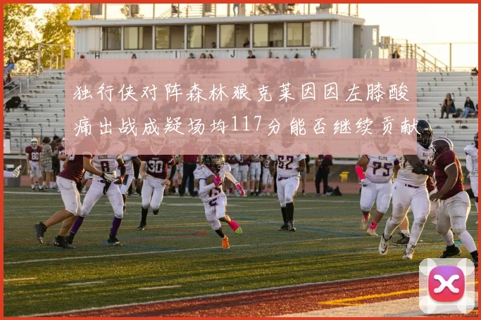 独行侠对阵森林狼克莱因因左膝酸痛出战成疑场均117分能否继续贡献