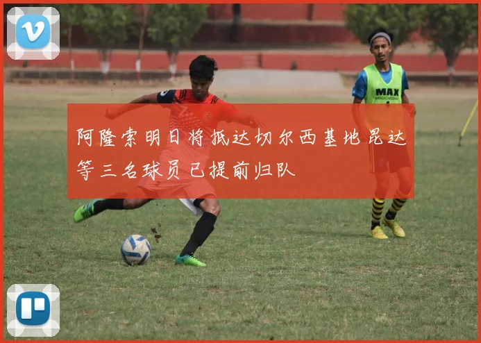 阿隆索明日将抵达切尔西基地昆达等三名球员已提前归队