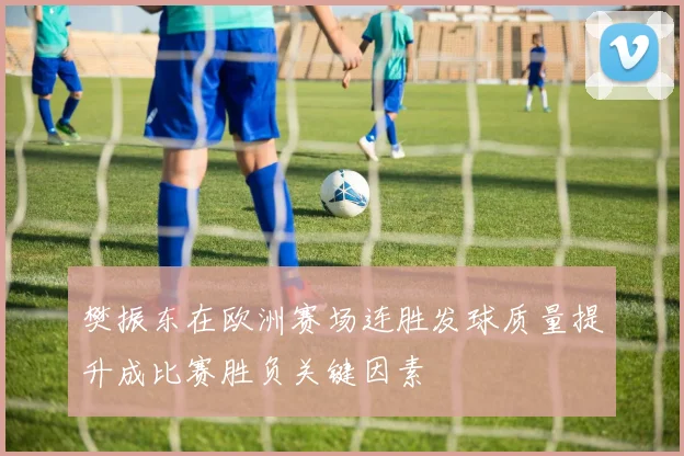 樊振东在欧洲赛场连胜发球质量提升成比赛胜负关键因素