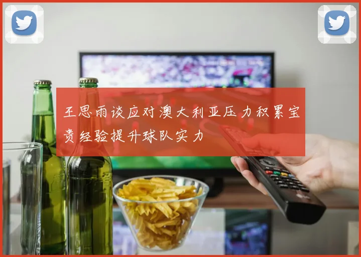 王思雨谈应对澳大利亚压力积累宝贵经验提升球队实力