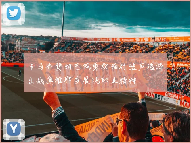 卡马乔赞姆巴佩勇敢面对嘘声选择出战奥维耶多展现职业精神
