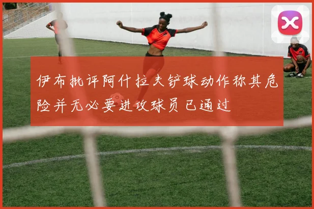 伊布批评阿什拉夫铲球动作称其危险并无必要进攻球员已通过