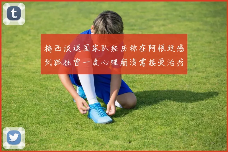 梅西谈退国家队经历称在阿根廷感到孤独曾一度心理崩溃需接受治疗