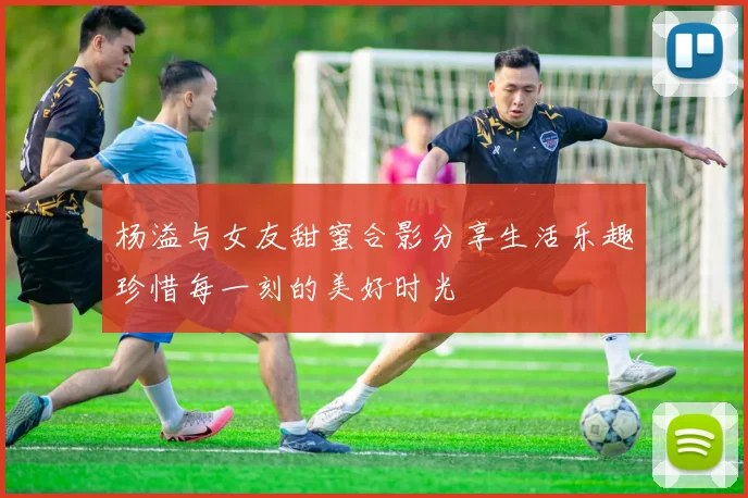 杨溢与女友甜蜜合影分享生活乐趣珍惜每一刻的美好时光