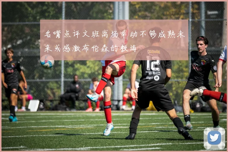 名嘴点评文班离场举动不够成熟未来或感激布伦森的教诲