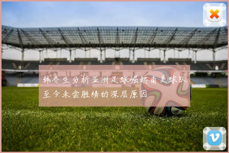 韩乔生分析亚洲足球崛起南美球队至今未尝胜绩的深层原因