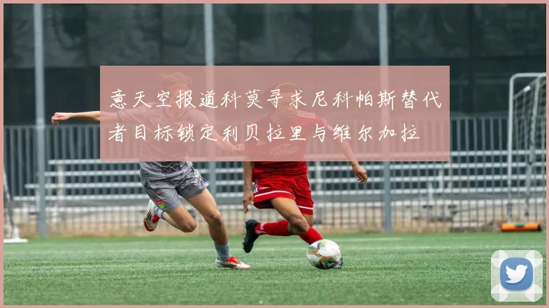 意天空报道科莫寻求尼科帕斯替代者目标锁定利贝拉里与维尔加拉
