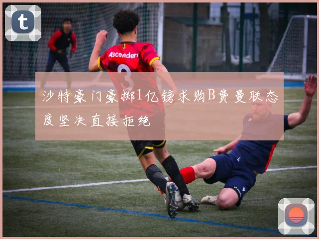 沙特豪门豪掷1亿镑求购B费曼联态度坚决直接拒绝