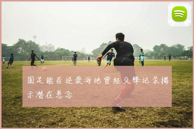 国足能否逆袭海地曾经交锋记录揭示潜在悬念