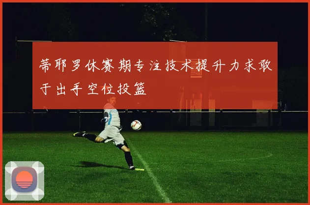 蒂耶罗休赛期专注技术提升力求敢于出手空位投篮