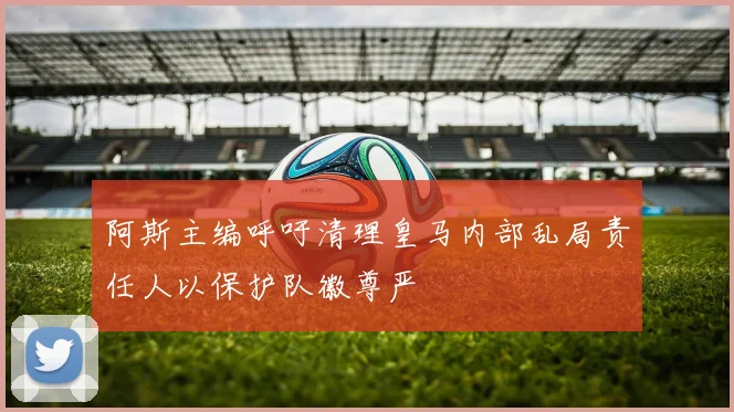 阿斯主编呼吁清理皇马内部乱局责任人以保护队徽尊严