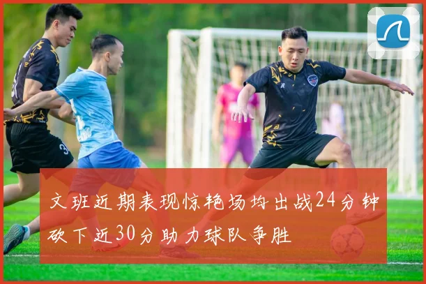 文班近期表现惊艳场均出战24分钟砍下近30分助力球队争胜