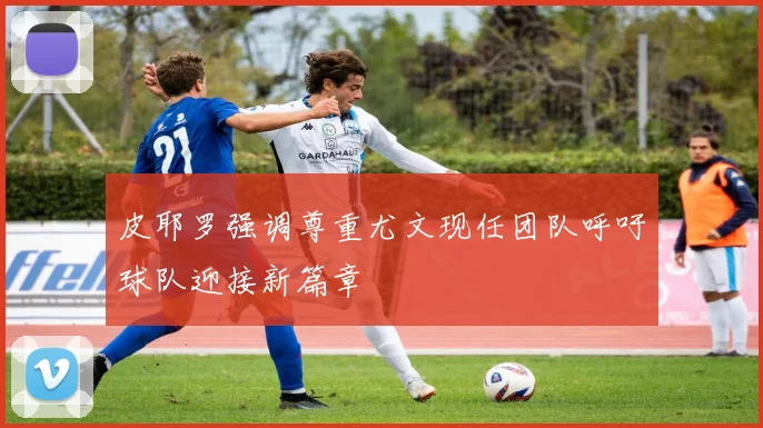 皮耶罗强调尊重尤文现任团队呼吁球队迎接新篇章