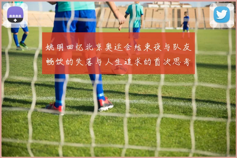 姚明回忆北京奥运会结束夜与队友畅饮的失落与人生追求的首次思考